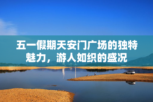 五一假期天安门广场的独特魅力，游人如织的盛况
