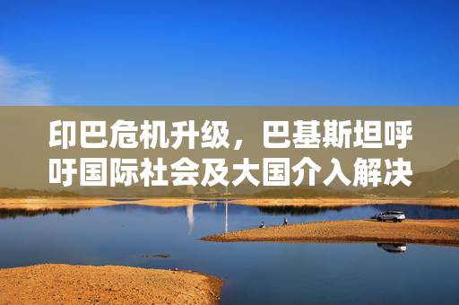 印巴危机升级，巴基斯坦呼吁国际社会及大国介入解决