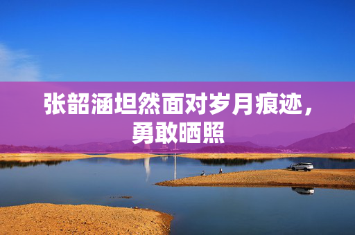 张韶涵坦然面对岁月痕迹，勇敢晒照