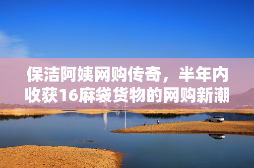 保洁阿姨网购传奇，半年内收获16麻袋货物的网购新潮人