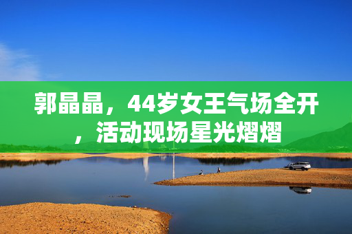 郭晶晶，44岁女王气场全开，活动现场星光熠熠
