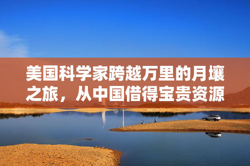 美国科学家跨越万里的月壤之旅，从中国借得宝贵资源之旅