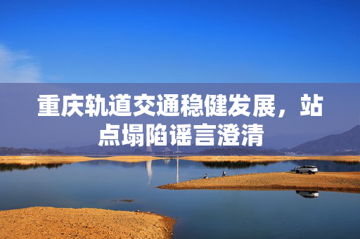 重庆轨道交通稳健发展，站点塌陷谣言澄清