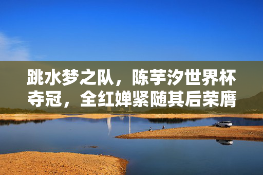 跳水梦之队，陈芋汐世界杯夺冠，全红婵紧随其后荣膺亚军