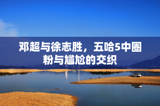 邓超与徐志胜，五哈5中圈粉与尴尬的交织