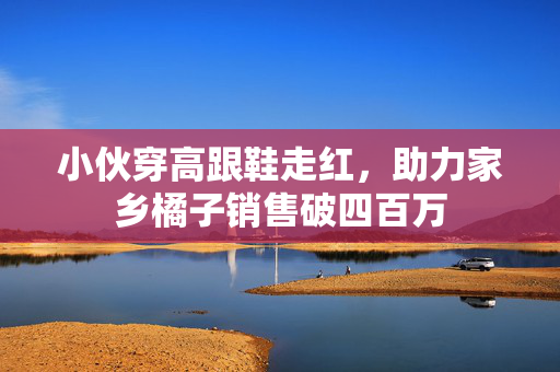 小伙穿高跟鞋走红，助力家乡橘子销售破四百万