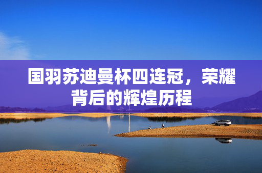 国羽苏迪曼杯四连冠，荣耀背后的辉煌历程