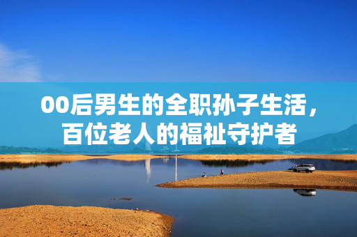 00后男生的全职孙子生活，百位老人的福祉守护者