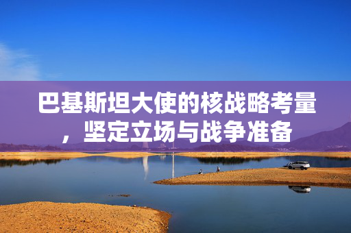 巴基斯坦大使的核战略考量，坚定立场与战争准备