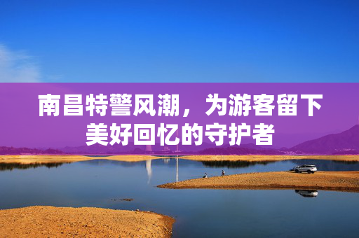 南昌特警风潮，为游客留下美好回忆的守护者