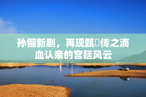 孙俪新剧，再现甄嬛传之滴血认亲的宫廷风云