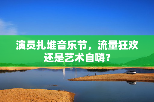 演员扎堆音乐节，流量狂欢还是艺术自嗨？