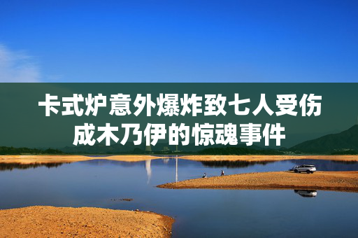 卡式炉意外爆炸致七人受伤成木乃伊的惊魂事件