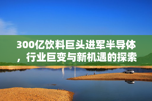 300亿饮料巨头进军半导体，行业巨变与新机遇的探索