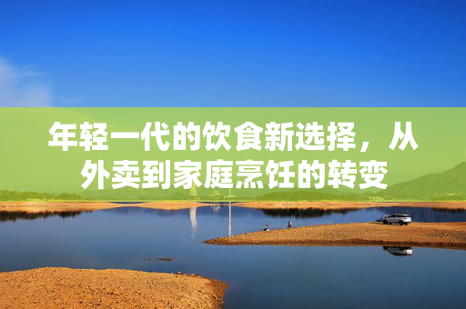 年轻一代的饮食新选择，从外卖到家庭烹饪的转变