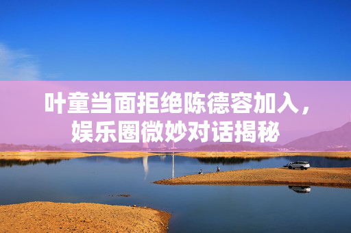 叶童当面拒绝陈德容加入，娱乐圈微妙对话揭秘