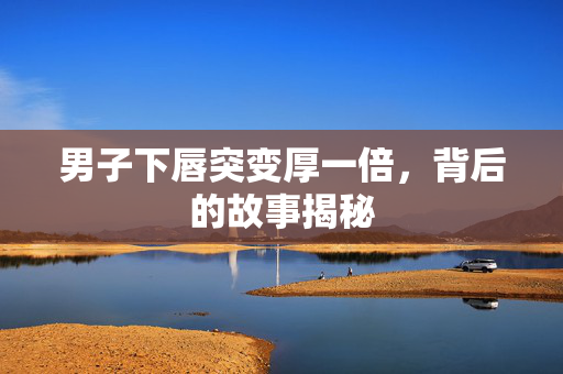 男子下唇突变厚一倍，背后的故事揭秘
