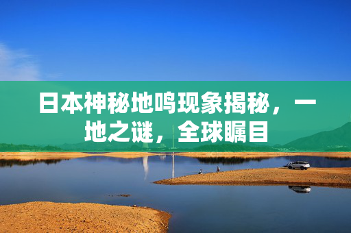 日本神秘地鸣现象揭秘，一地之谜，全球瞩目