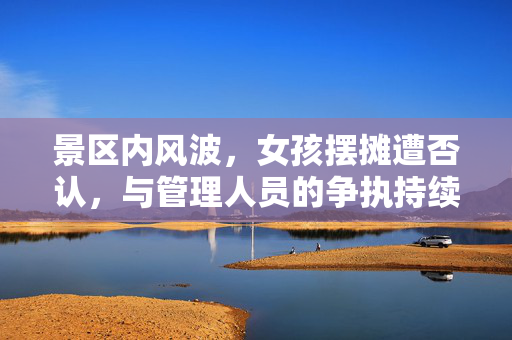 景区内风波，女孩摆摊遭否认，与管理人员的争执持续不止