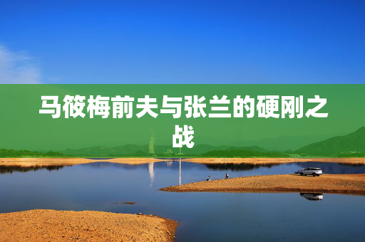 马筱梅前夫与张兰的硬刚之战