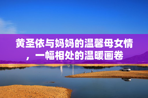 黄圣依与妈妈的温馨母女情，一幅相处的温暖画卷
