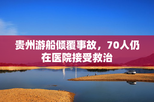 贵州游船倾覆事故，70人仍在医院接受救治