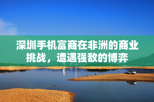 深圳手机富商在非洲的商业挑战，遭遇强敌的博弈