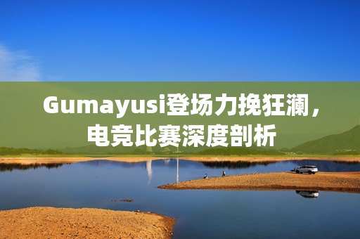 Gumayusi登场力挽狂澜，电竞比赛深度剖析