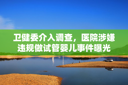 卫健委介入调查，医院涉嫌违规做试管婴儿事件曝光