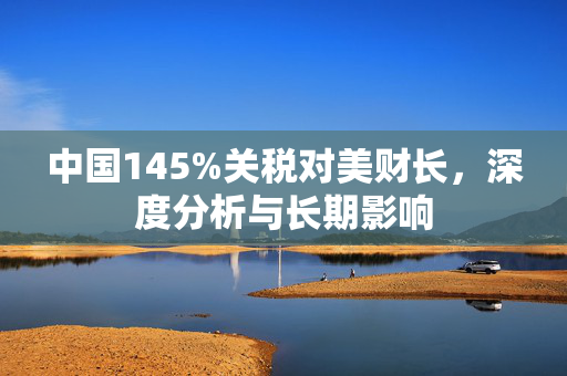 中国145%关税对美财长，深度分析与长期影响