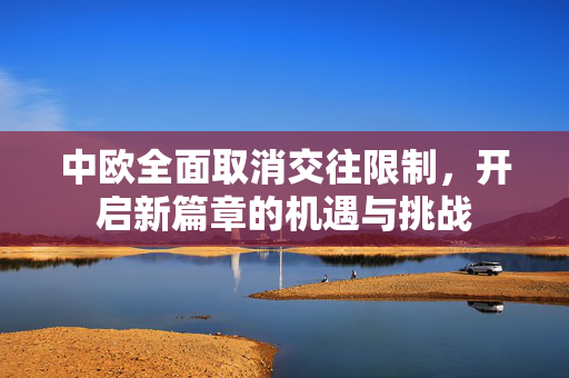 中欧全面取消交往限制，开启新篇章的机遇与挑战