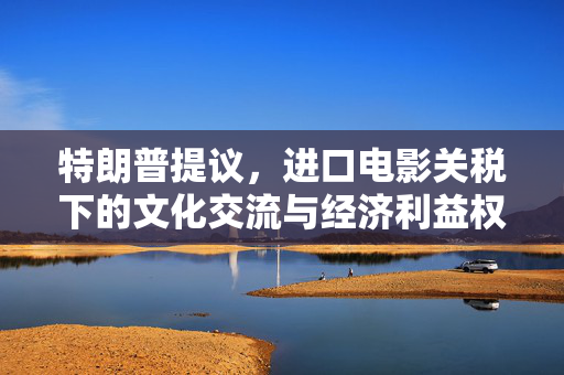 特朗普提议，进口电影关税下的文化交流与经济利益权衡