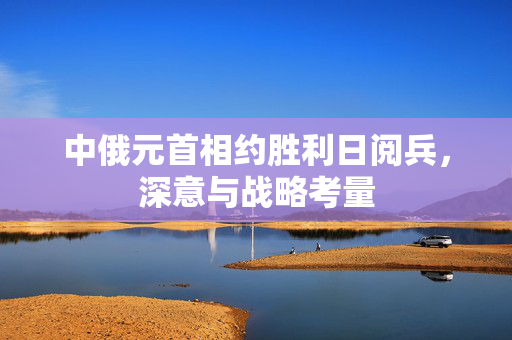 中俄元首相约胜利日阅兵，深意与战略考量