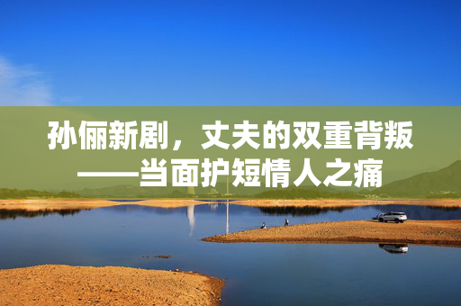 孙俪新剧，丈夫的双重背叛——当面护短情人之痛