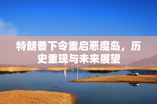 特朗普下令重启恶魔岛，历史重现与未来展望