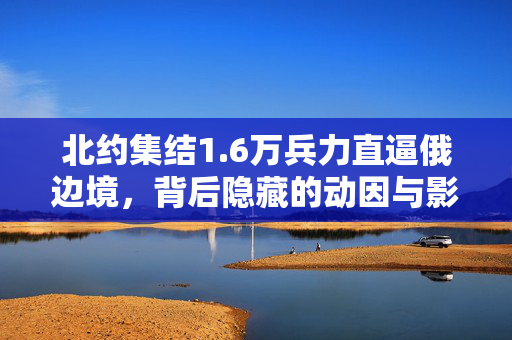 北约集结1.6万兵力直逼俄边境，背后隐藏的动因与影响