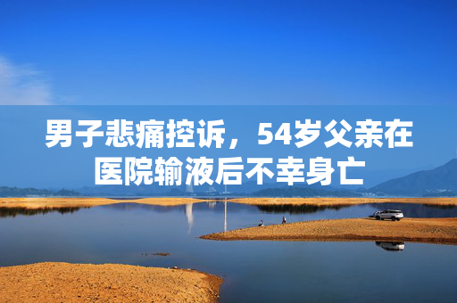 男子悲痛控诉，54岁父亲在医院输液后不幸身亡