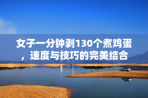 女子一分钟剥130个煮鸡蛋，速度与技巧的完美结合
