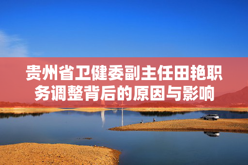贵州省卫健委副主任田艳职务调整背后的原因与影响