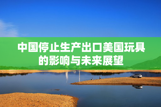 中国停止生产出口美国玩具的影响与未来展望