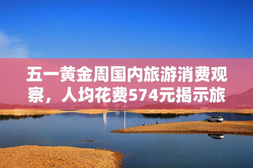五一黄金周国内旅游消费观察，人均花费574元揭示旅游市场新动向