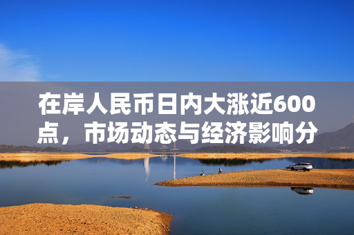 在岸人民币日内大涨近600点，市场动态与经济影响分析